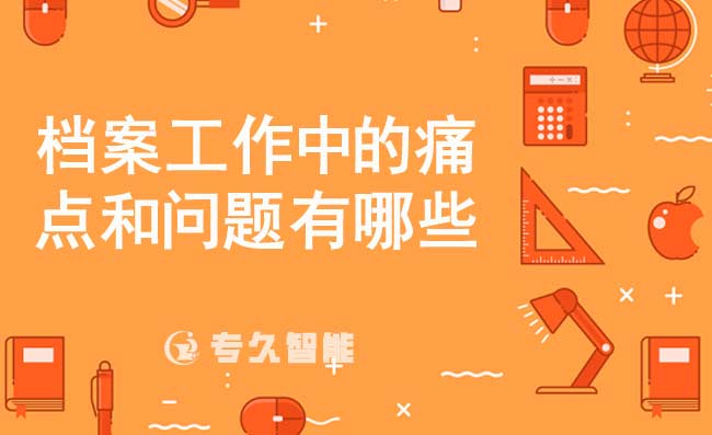 檔案工作中的痛點(diǎn)和問題有哪些