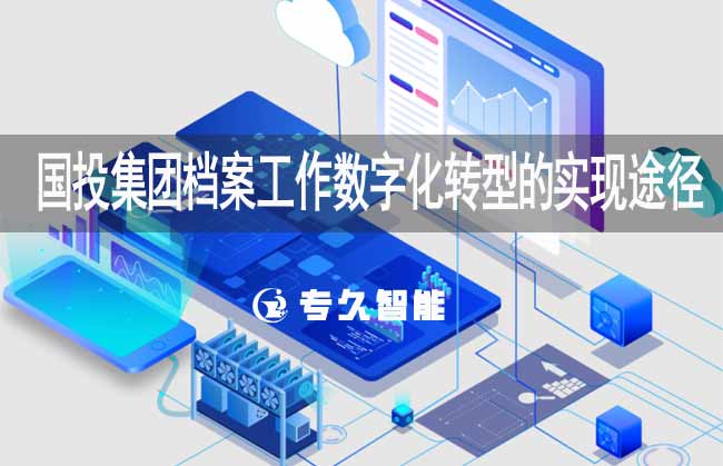 國投集團檔案工作數(shù)字化轉型的實現(xiàn)途徑-專久智能