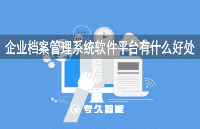 企業(yè)檔案管理系統(tǒng)軟件平臺有什么好處-專久智能