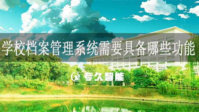 學(xué)校檔案管理系統(tǒng)需要具備哪些功能-專久智能