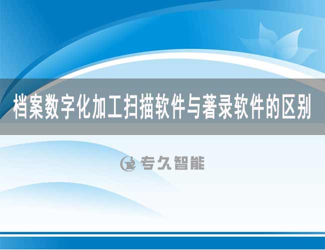 檔案數(shù)字化加工掃描軟件與著錄軟件的區(qū)別-專久智能