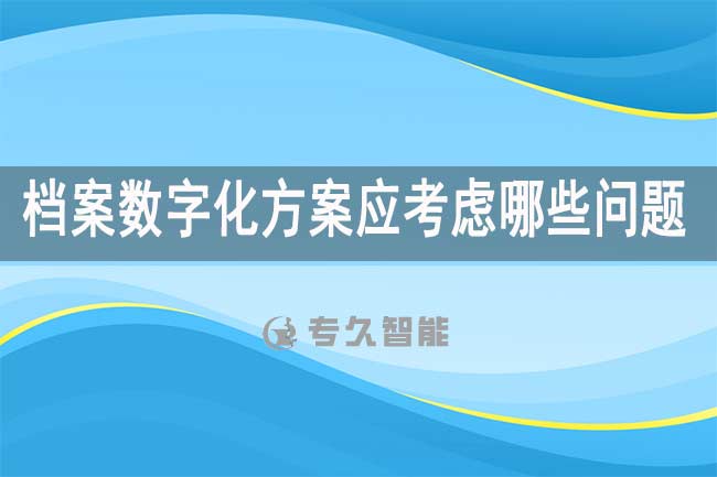 檔案數(shù)字化方案應(yīng)考慮哪些問題-專久智能