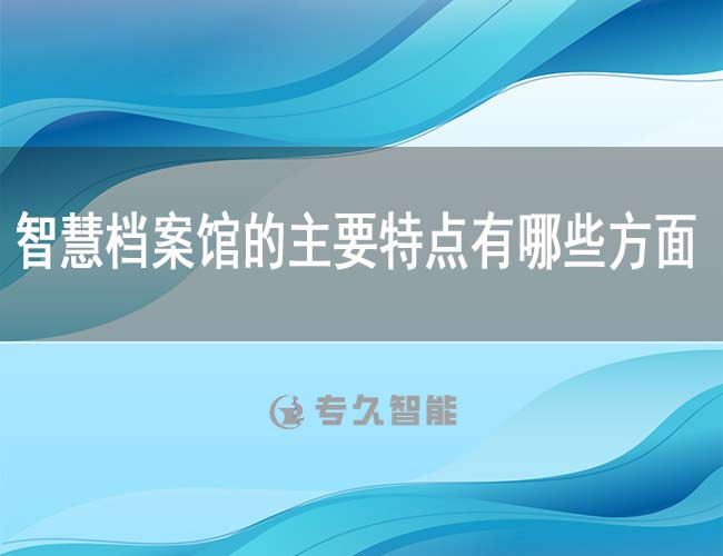 智慧檔案館的主要特點有哪些方面-專久智能