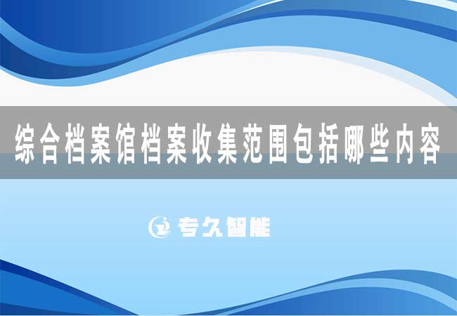 綜合檔案館檔案收集范圍包括哪些內容-專久智能