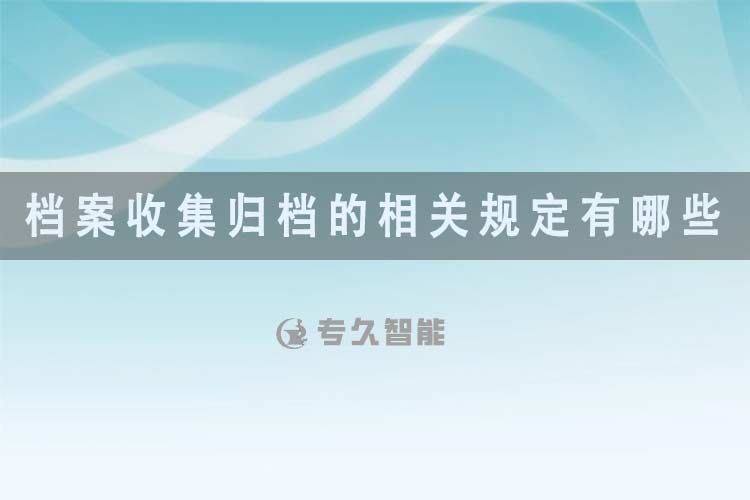 檔案收集歸檔的相關(guān)規(guī)定有哪些?-專久智能