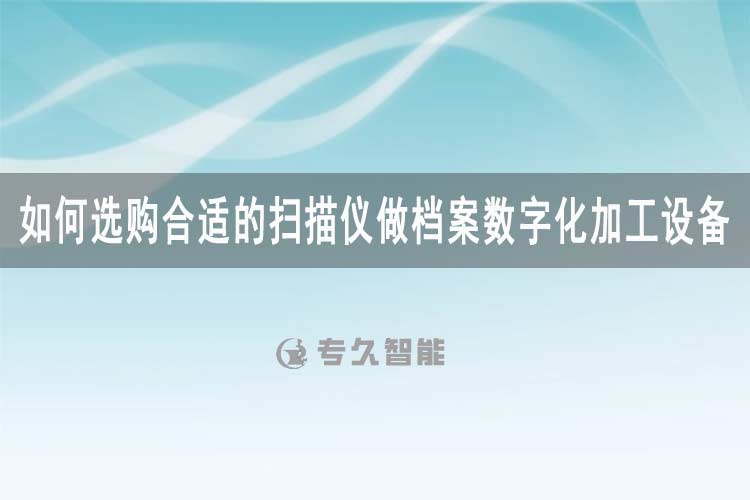 如何選購合適的掃描儀做檔案數(shù)字化加工設(shè)備-專久智能
