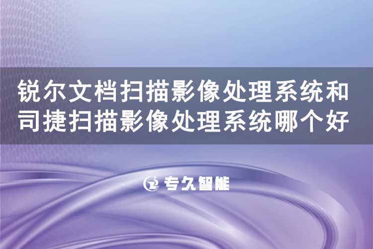 銳爾文檔掃描影像處理系統(tǒng)和司捷掃描影像處理系統(tǒng)哪個好用-專久智能