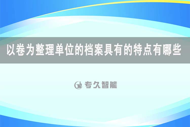 以卷為整理單位的檔案具有的特點有哪些-專久智能