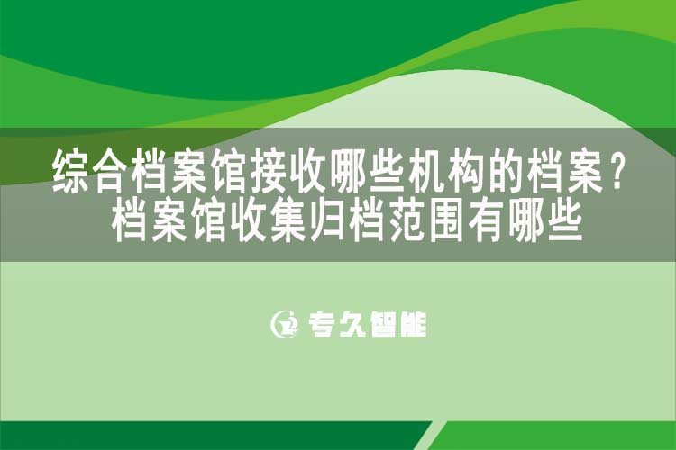綜合檔案館接收哪些機(jī)構(gòu)的檔案？檔案館收集歸檔范圍有哪些-專久智能
