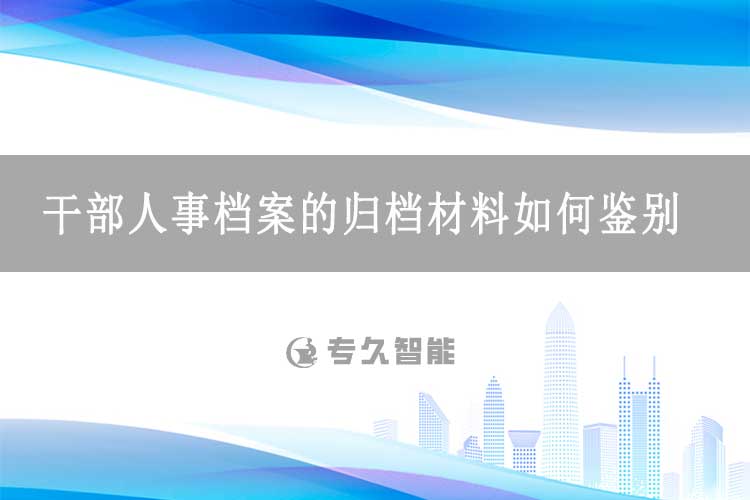 干部人事檔案的歸檔材料如何鑒別？-專(zhuān)久智能