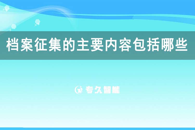 檔案征集的主要內(nèi)容包括哪些-專久智能