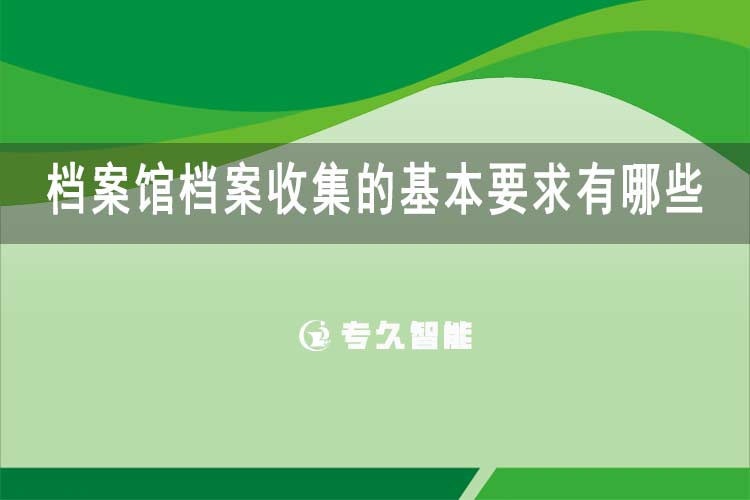 檔案館檔案收集的基本要求有哪些-專久智能