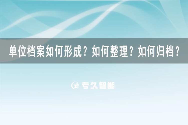 單位檔案如何形成？如何整理？如何歸檔？-專久智能