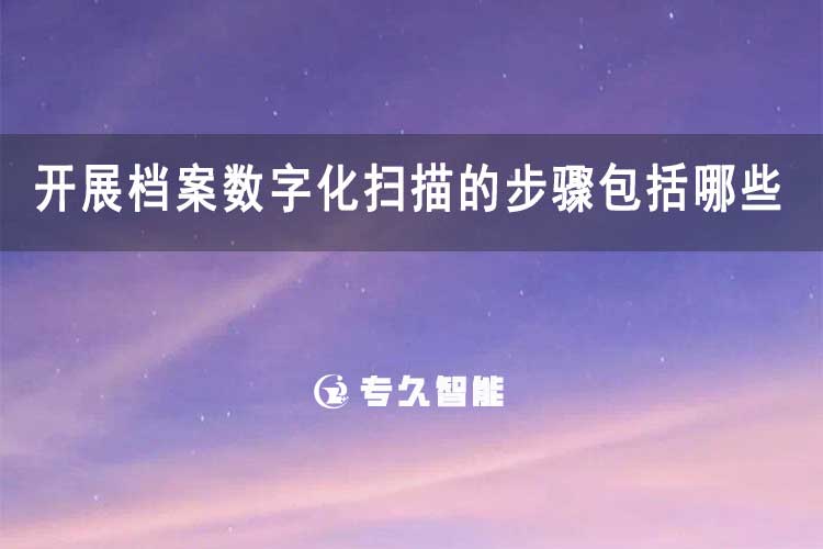 開展檔案數(shù)字化掃描的步驟包括哪些-專久智能