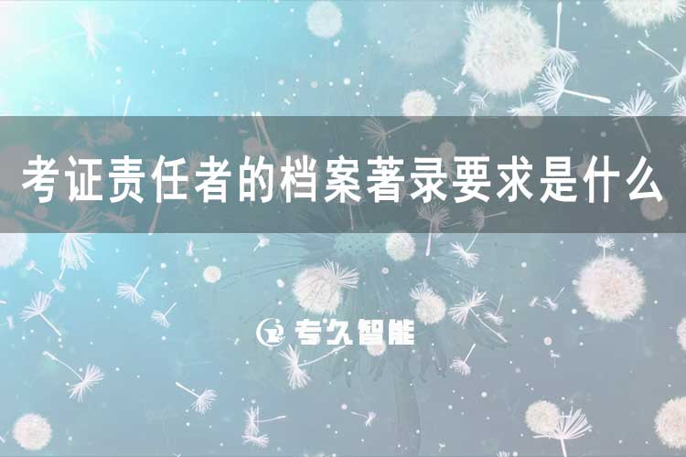 考證責任者的檔案著錄要求是什么？-專久智能