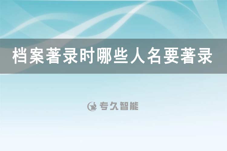 檔案著錄時(shí)哪些人名要著錄-專久智能
