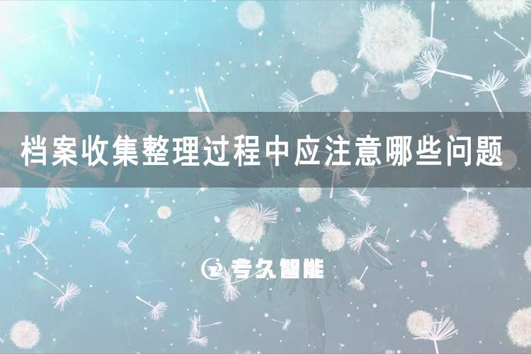 檔案收集整理過(guò)程中應(yīng)注意哪些問(wèn)題-專久智能