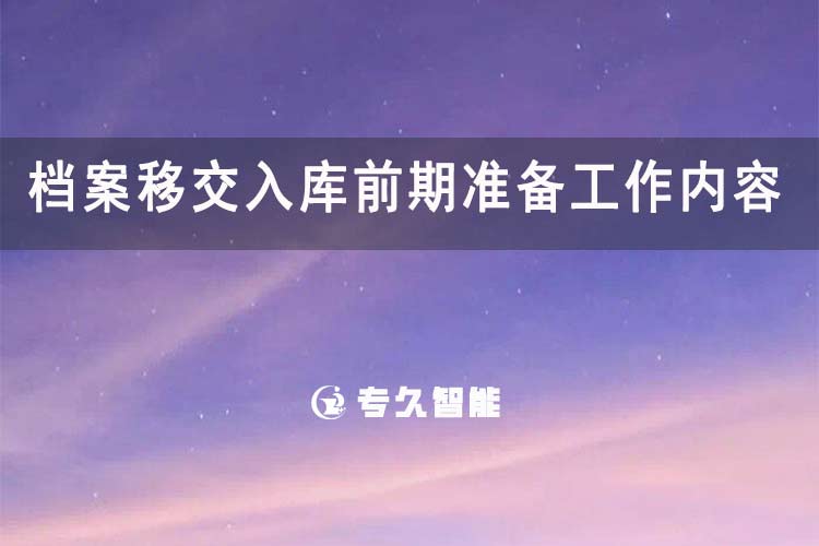 檔案移交入庫前期準(zhǔn)備工作內(nèi)容-專久智能