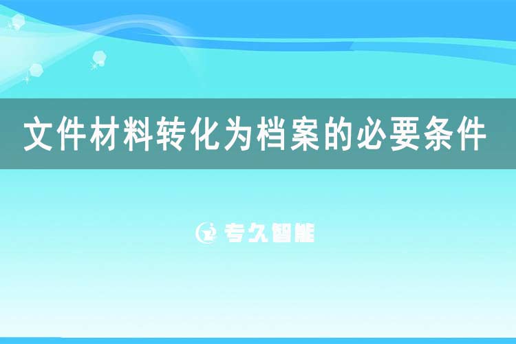 文件材料轉(zhuǎn)化為檔案的必要條件有哪些-專久智能