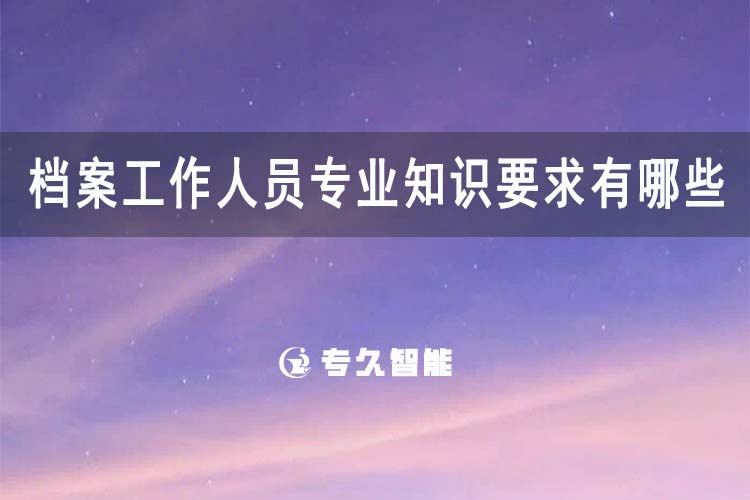 檔案工作人員專業(yè)知識要求有哪些？-專久智能