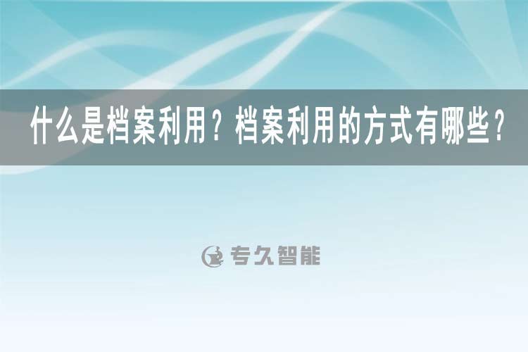 什么是檔案利用？檔案利用的方式有哪些？-專久智能