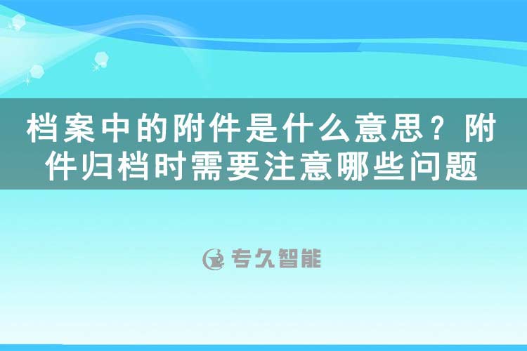 檔案中的附件是什么意思？附件歸檔時需要注意哪些問題-專久智能