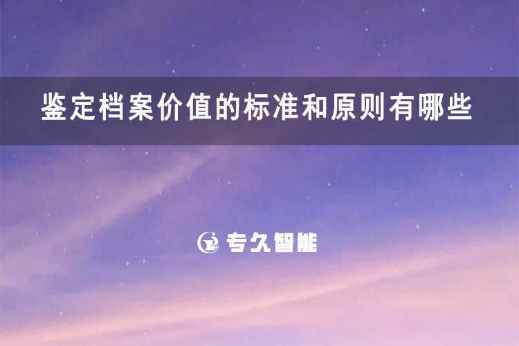 鑒定檔案價(jià)值的標(biāo)準(zhǔn)和原則有哪些-專久智能
