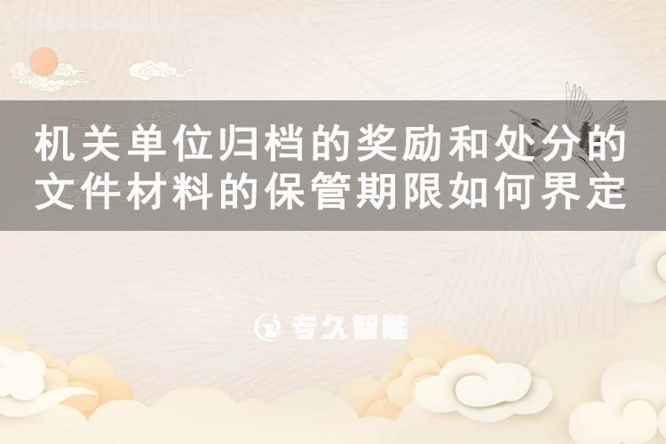 機關(guān)單位歸檔的獎勵和處分的文件材料的保管期限如何界定-專久智能