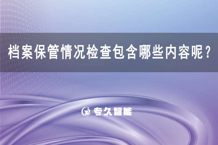 檔案保管情況檢查包含哪些內(nèi)容呢？-專(zhuān)久智能