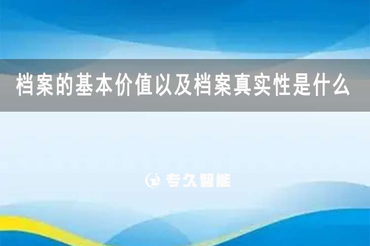 檔案的基本價(jià)值以及檔案真實(shí)性是什么-專久智能