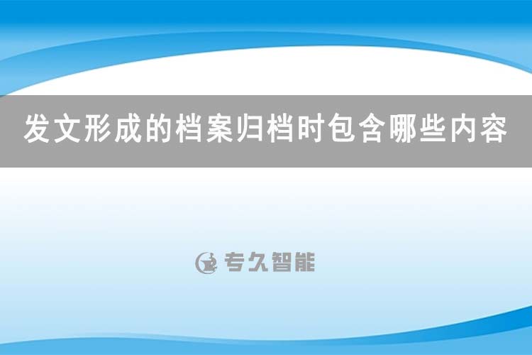 發(fā)文形成的檔案歸檔時包含哪些內容-專久智能