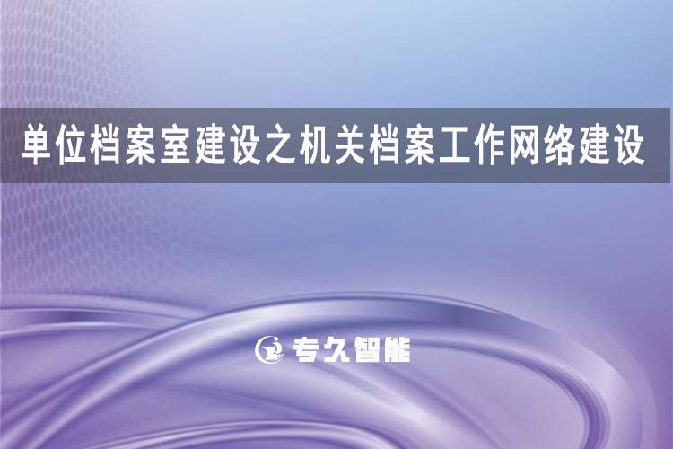 單位檔案室建設(shè)之機(jī)關(guān)檔案工作網(wǎng)絡(luò)建設(shè)-專久智能
