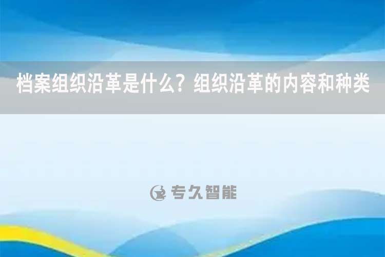 檔案組織沿革是什么？組織沿革的內(nèi)容和種類(lèi)-專(zhuān)久智能