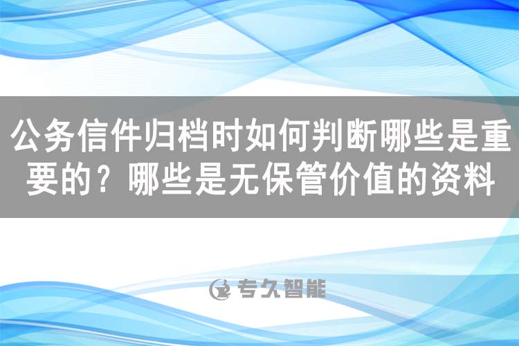 公務(wù)信件歸檔時如何判斷哪些是重要的？哪些是無保管價值的資料-專久智能