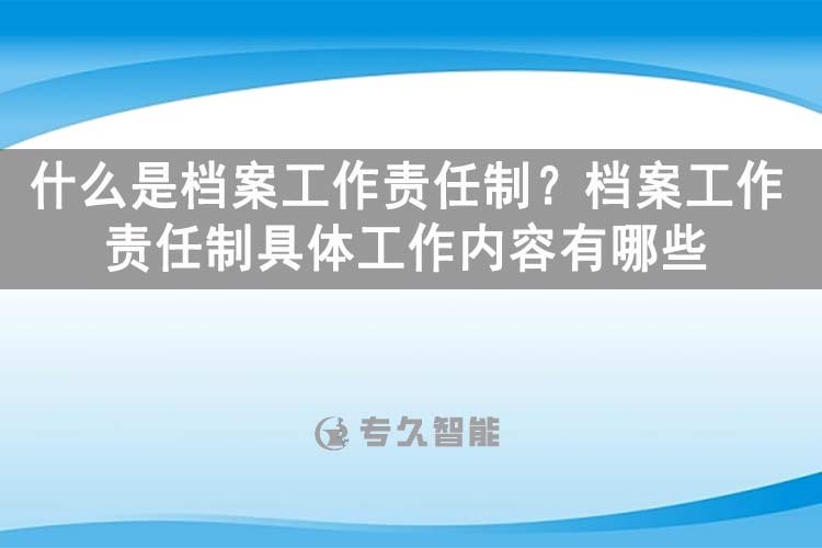 什么是檔案工作責(zé)任制？檔案工作責(zé)任制具體工作內(nèi)容有哪些？-專久智能