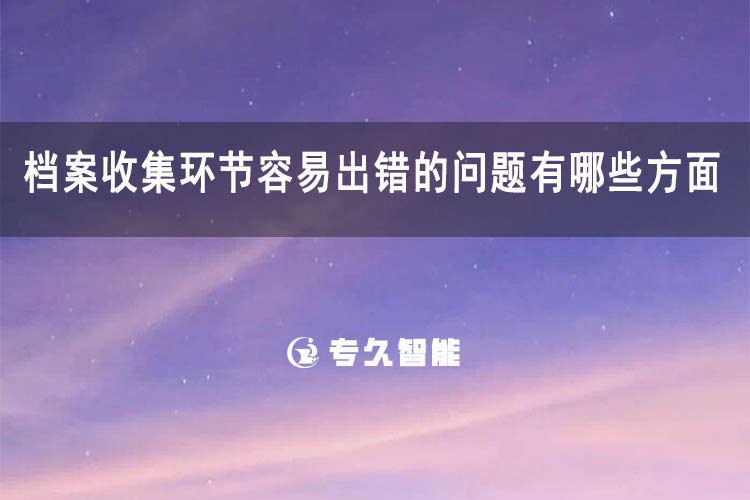 檔案收集環(huán)節(jié)容易出錯(cuò)的問題有哪些方面-專久智能