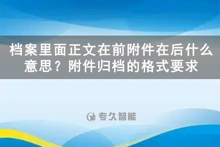 檔案里面正文在前附件在后什么意思？附件歸檔的格式要求-專久智能