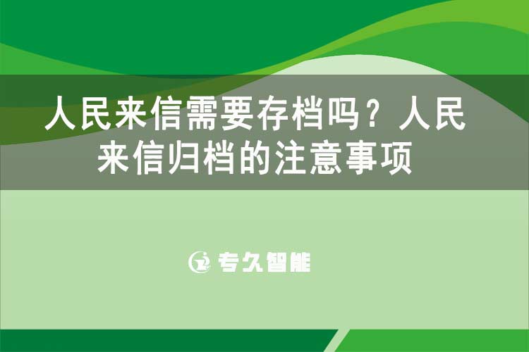 人民來(lái)信需要存檔嗎？人民來(lái)信歸檔的注意事項(xiàng)-專(zhuān)久智能