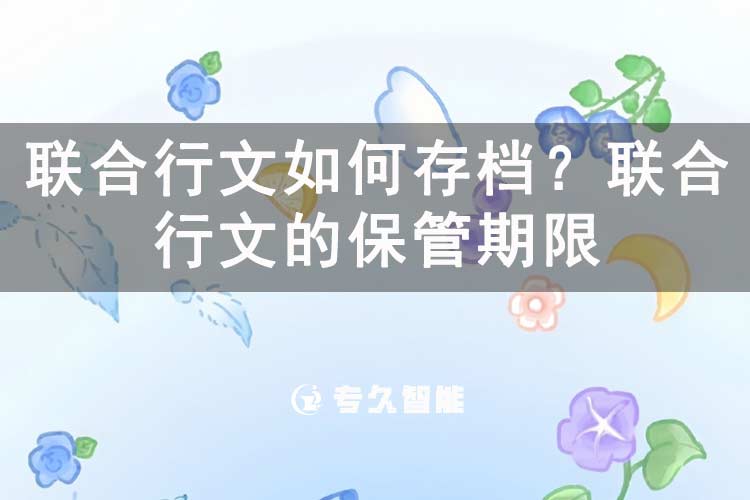 聯(lián)合行文如何存檔？聯(lián)合行文的保管期限-專久智能