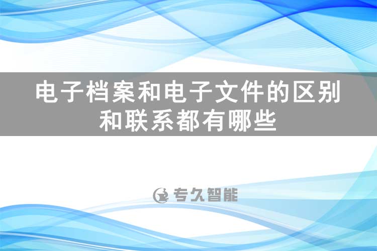 電子檔案和電子文件的區(qū)別和聯(lián)系都有哪些-專久智能