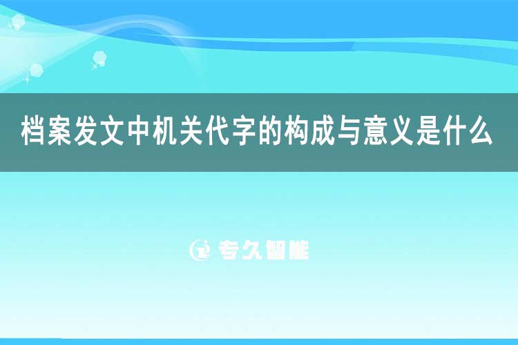 檔案發(fā)文中機關(guān)代字的構(gòu)成與意義是什么-專久智能