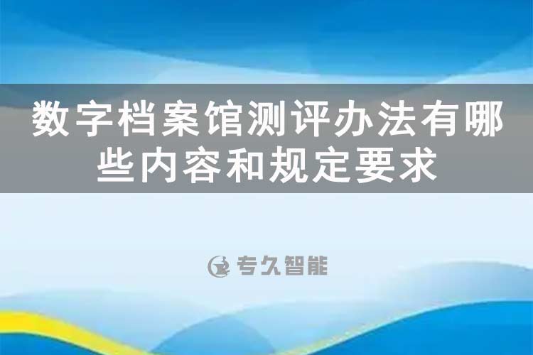 數(shù)字檔案館測(cè)評(píng)辦法有哪些內(nèi)容和規(guī)定要求-專久智能