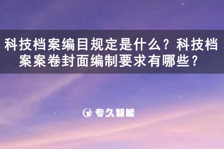科技檔案編目規(guī)定是什么？科技檔案案卷封面編制要求有哪些？-專久智能