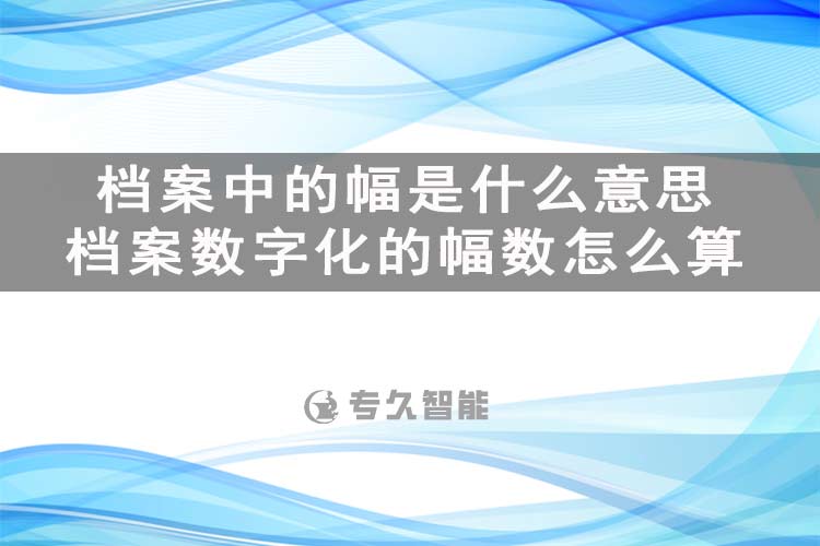 檔案中的幅是什么意思？檔案數(shù)字化的幅數(shù)怎么算-專久智能
