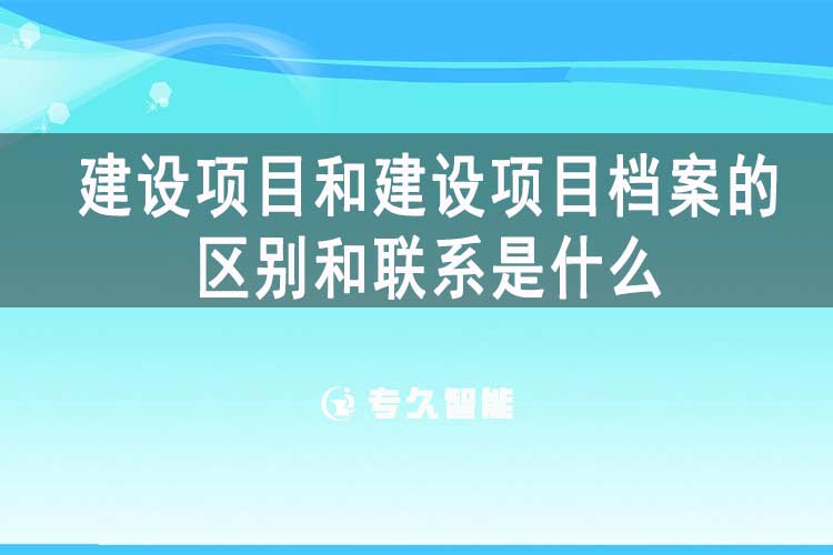 建設(shè)項(xiàng)目和建設(shè)項(xiàng)目檔案的區(qū)別和聯(lián)系是什么-專久智能
