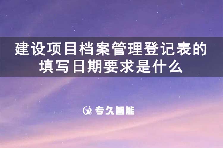建設(shè)項(xiàng)目檔案管理登記表的填寫日期要求是什么-專久智能