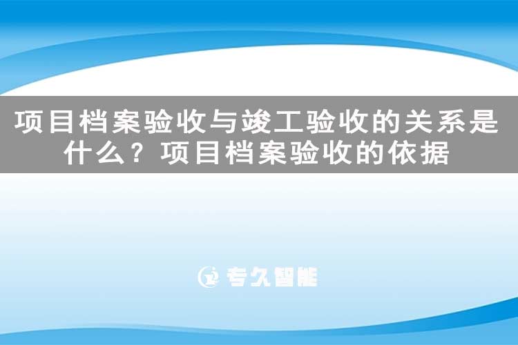項(xiàng)目檔案驗(yàn)收與竣工驗(yàn)收的關(guān)系是什么？項(xiàng)目檔案驗(yàn)收的依據(jù)-專久智能