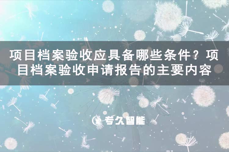 項(xiàng)目檔案驗(yàn)收應(yīng)具備哪些條件？項(xiàng)目檔案驗(yàn)收申請報告的主要內(nèi)容-專久智能