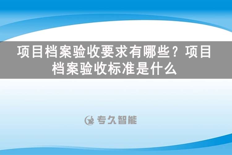 項目檔案驗收要求有哪些？項目檔案驗收標準是什么-玖拓智能